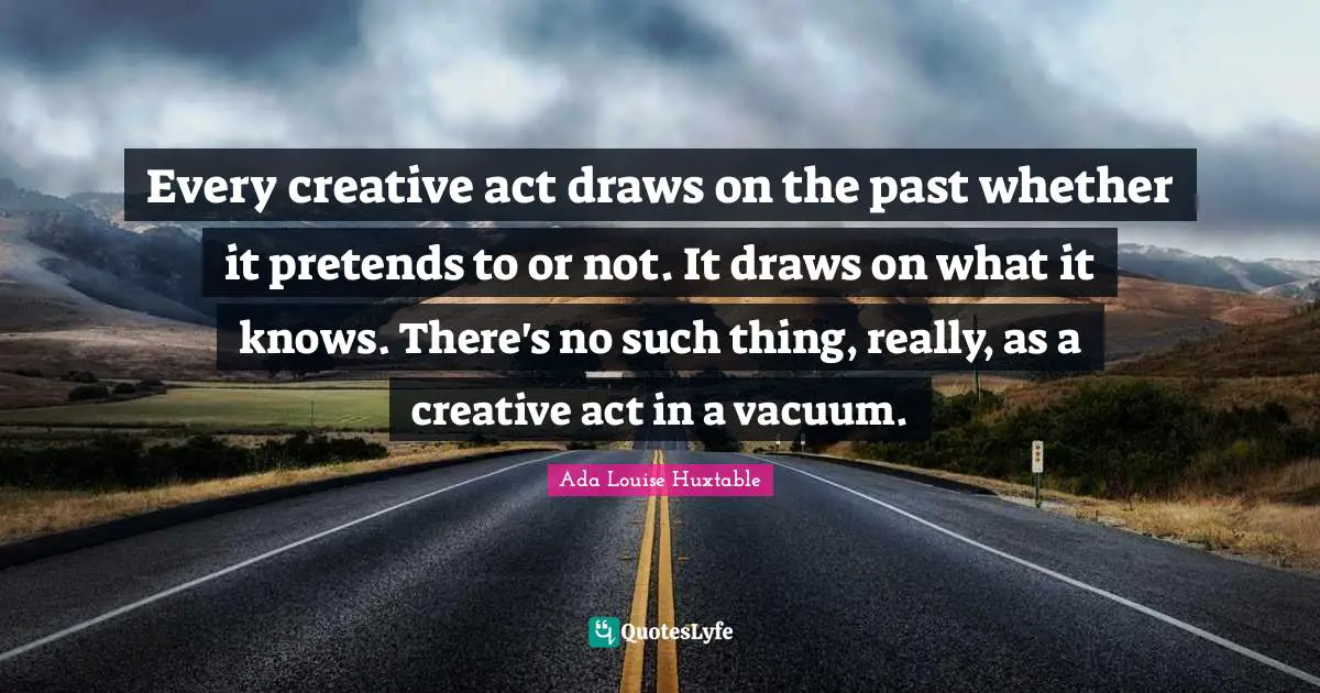 Every creative act draws on the past whether it pretends to or not. It draws on what it knows. There's no such thing, really, as a creative act in a vacuum.