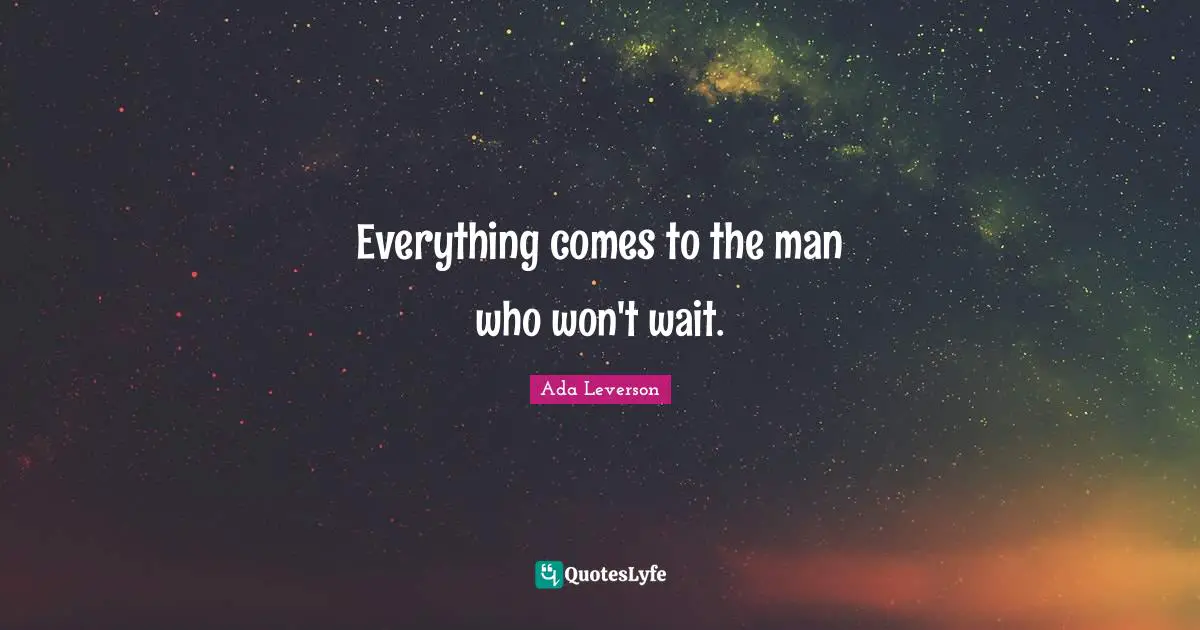Everything comes to the man who won't wait.