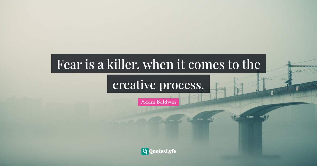 Fear is a killer, when it comes to the creative process.