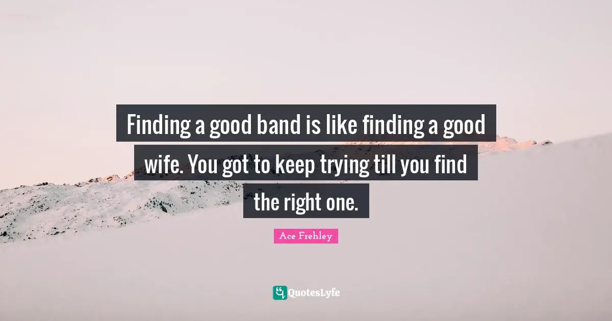 Finding a good band is Iike finding a good wife. You got to keep trying till you find the right one.