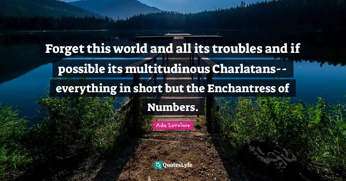Ada Lovelace Quotes: Forget this world and all its troubles and if possible its multitudinous Charlatans-- everything in short but the Enchantress of Numbers.