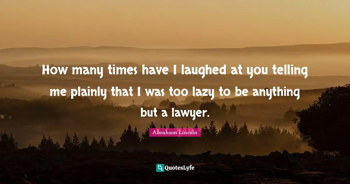 How many times have I laughed at you telling me plainly that I was too lazy to be anything but a lawyer.