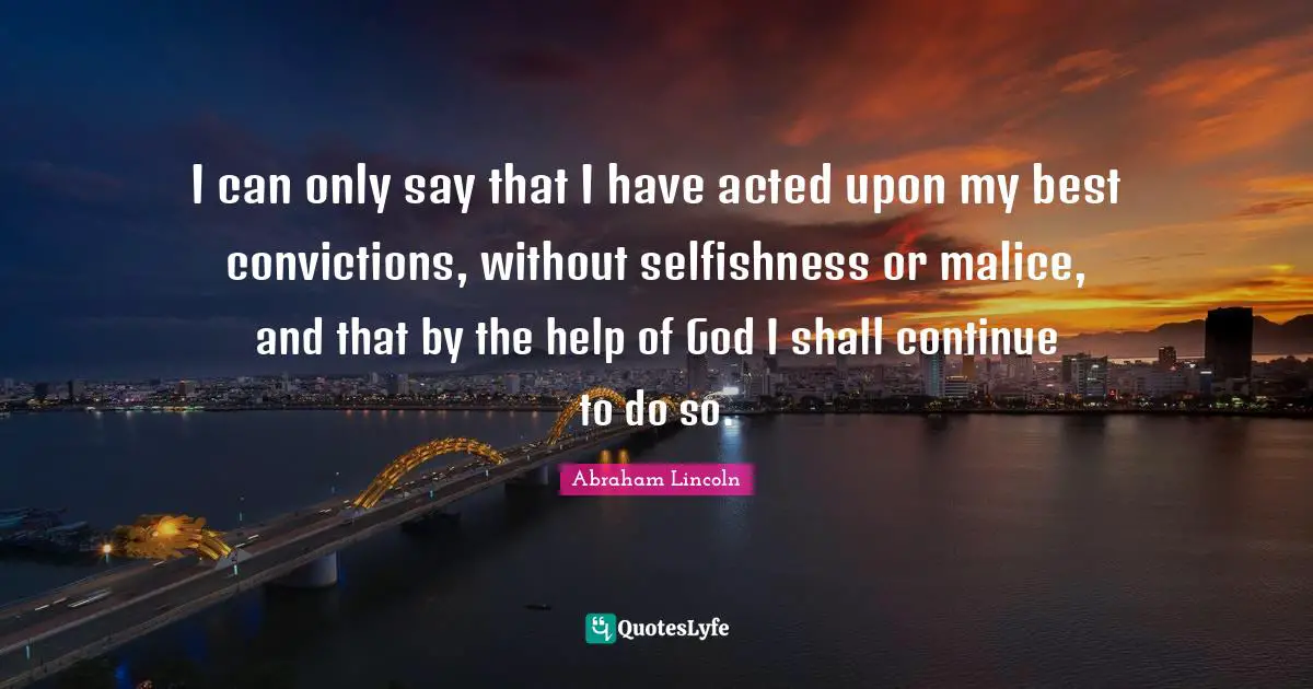I can only say that I have acted upon my best convictions, without selfishness or malice, and that by the help of God I shall continue to do so.