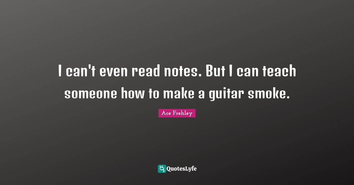 I can't even read notes. But I can teach someone how to make a guitar smoke.