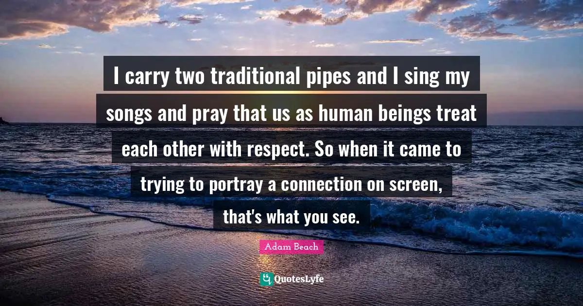 I carry two traditional pipes and I sing my songs and pray that us as human beings treat each other with respect. So when it came to trying to portray a connection on screen, that's what you see.