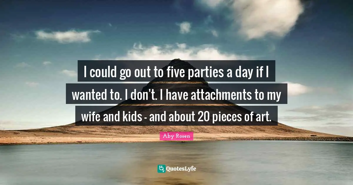 I could go out to five parties a day if I wanted to. I don't. I have attachments to my wife and kids - and about 20 pieces of art.