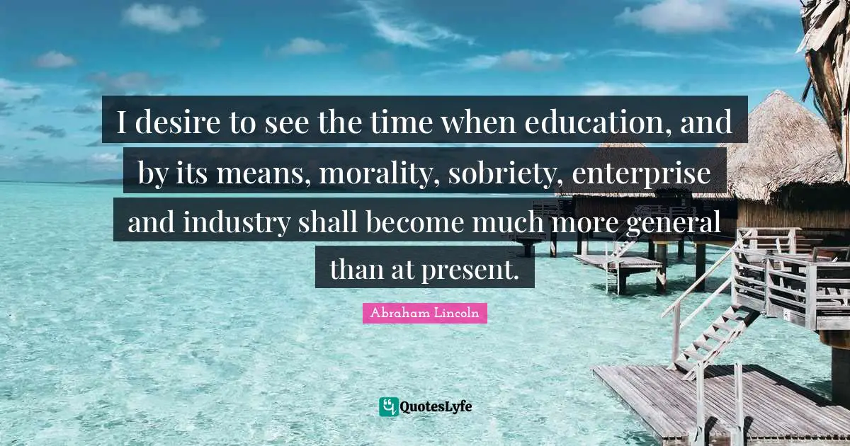 I desire to see the time when education, and by its means, morality, sobriety, enterprise and industry shall become much more general than at present.