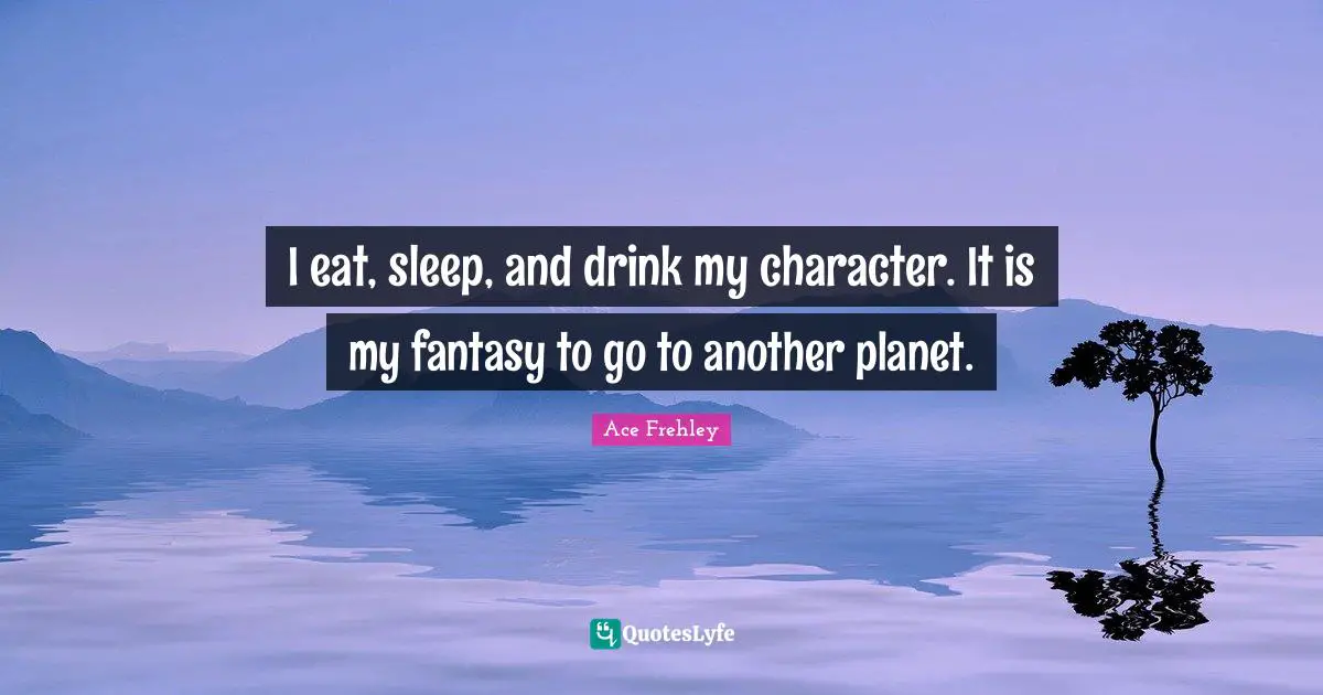 I eat, sleep, and drink my character. It is my fantasy to go to another planet.
