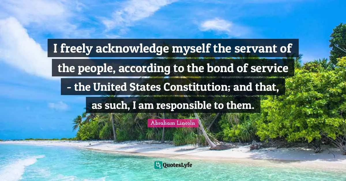 I freely acknowledge myself the servant of the people, according to the bond of service - the United States Constitution; and that, as such, I am responsible to them.