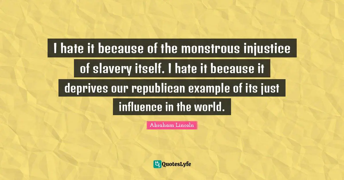 I hate it because of the monstrous injustice of slavery itself. I hate it because it deprives our republican example of its just influence in the world.