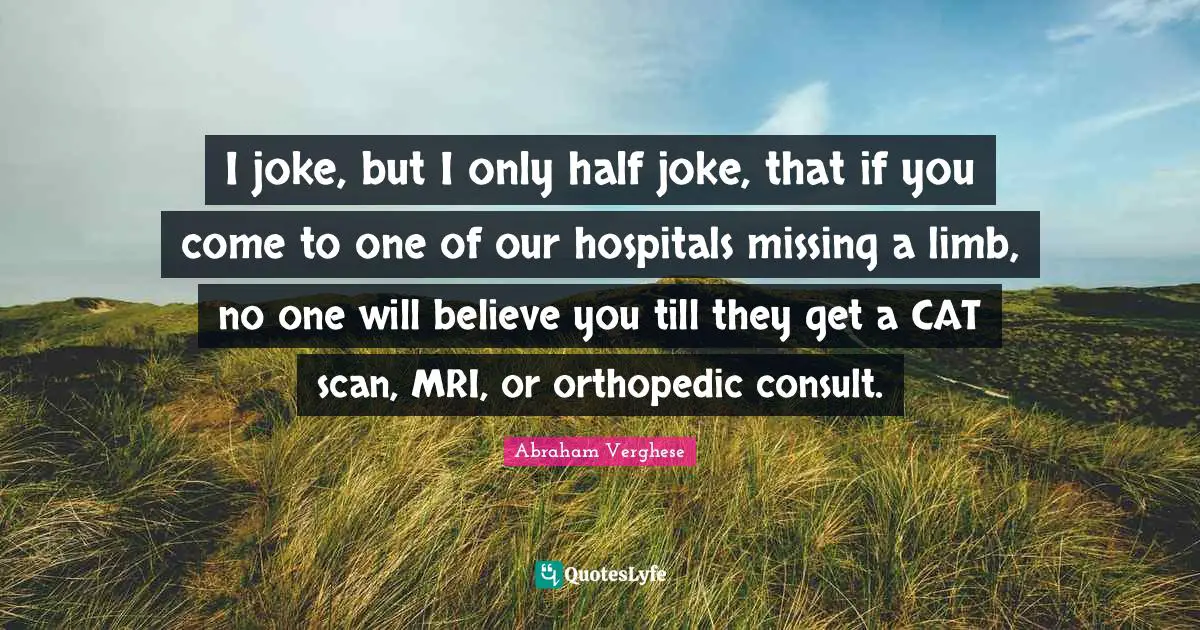 Abraham Verghese Quotes: "I joke, but I only half joke, that if you come to one of our hospitals missing a limb, no one will believe you till they get a CAT scan, MRI, or orthopedic consult."