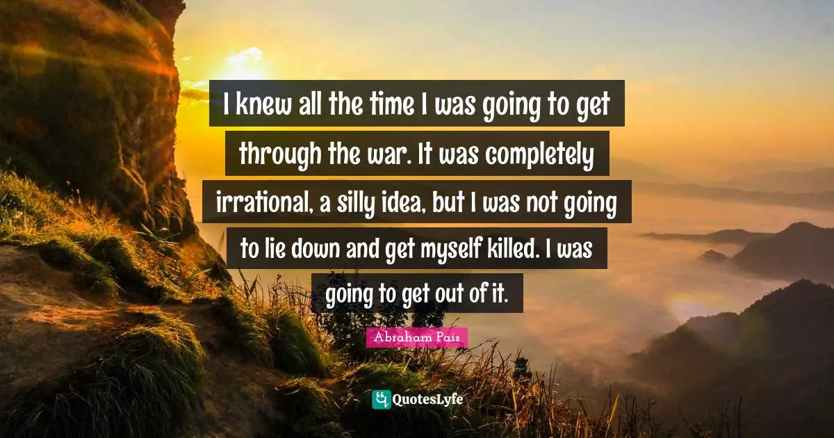 I knew all the time I was going to get through the war. It was completely irrational, a silly idea, but I was not going to lie down and get myself killed. I was going to get out of it.