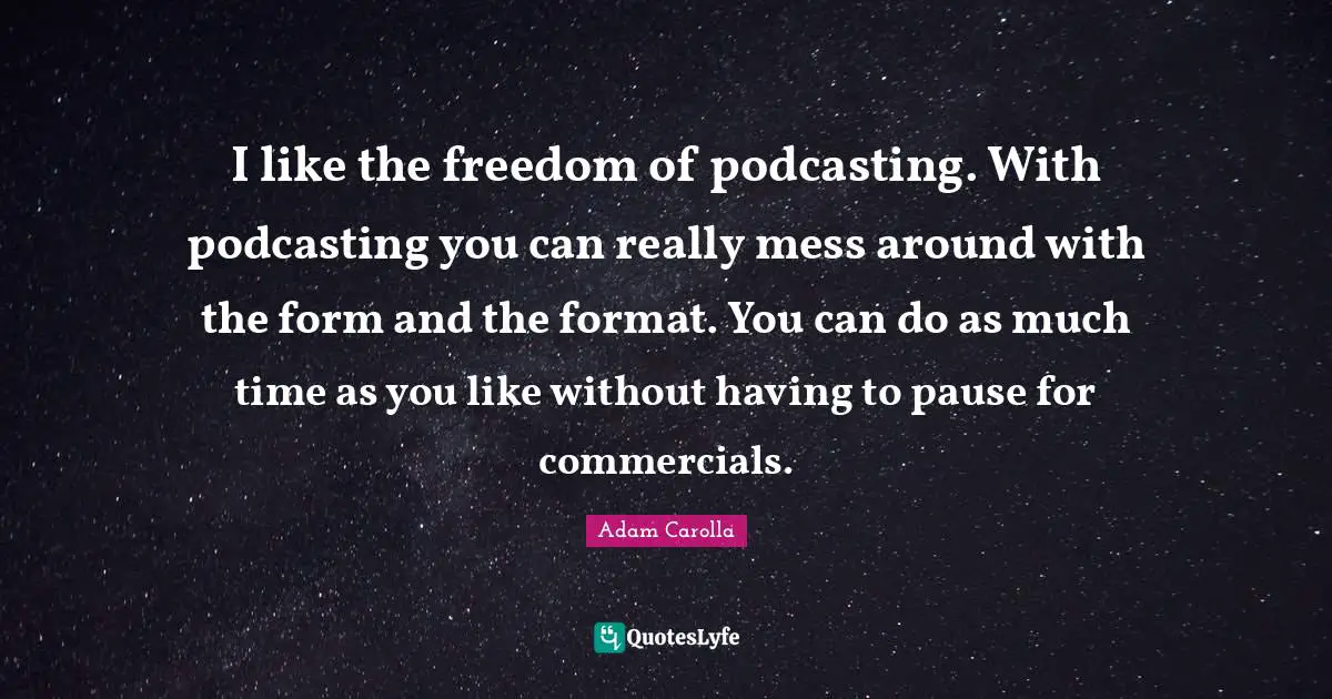 I like the freedom of podcasting. With podcasting you can really mess around with the form and the format. You can do as much time as you like without having to pause for commercials.