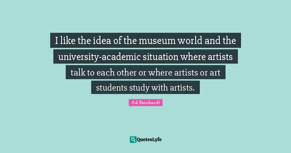 I like the idea of the museum world and the university-academic situation where artists talk to each other or where artists or art students study with artists.