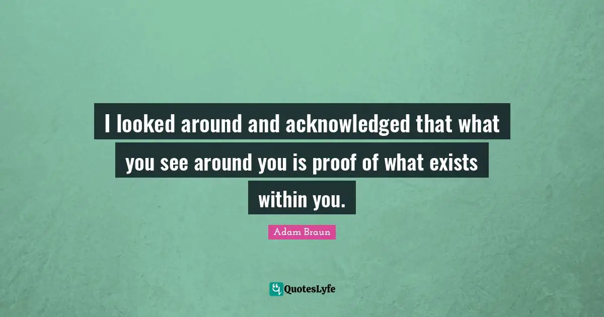 I looked around and acknowledged that what you see around you is proof of what exists within you.