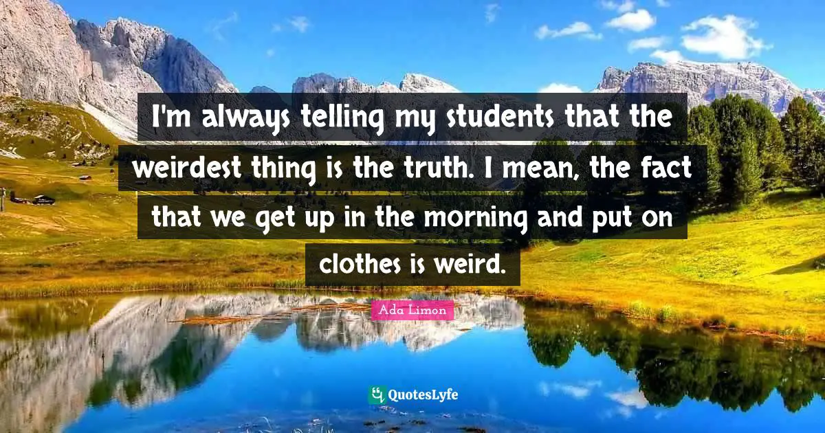 I'm always telling my students that the weirdest thing is the truth. I mean, the fact that we get up in the morning and put on clothes is weird.