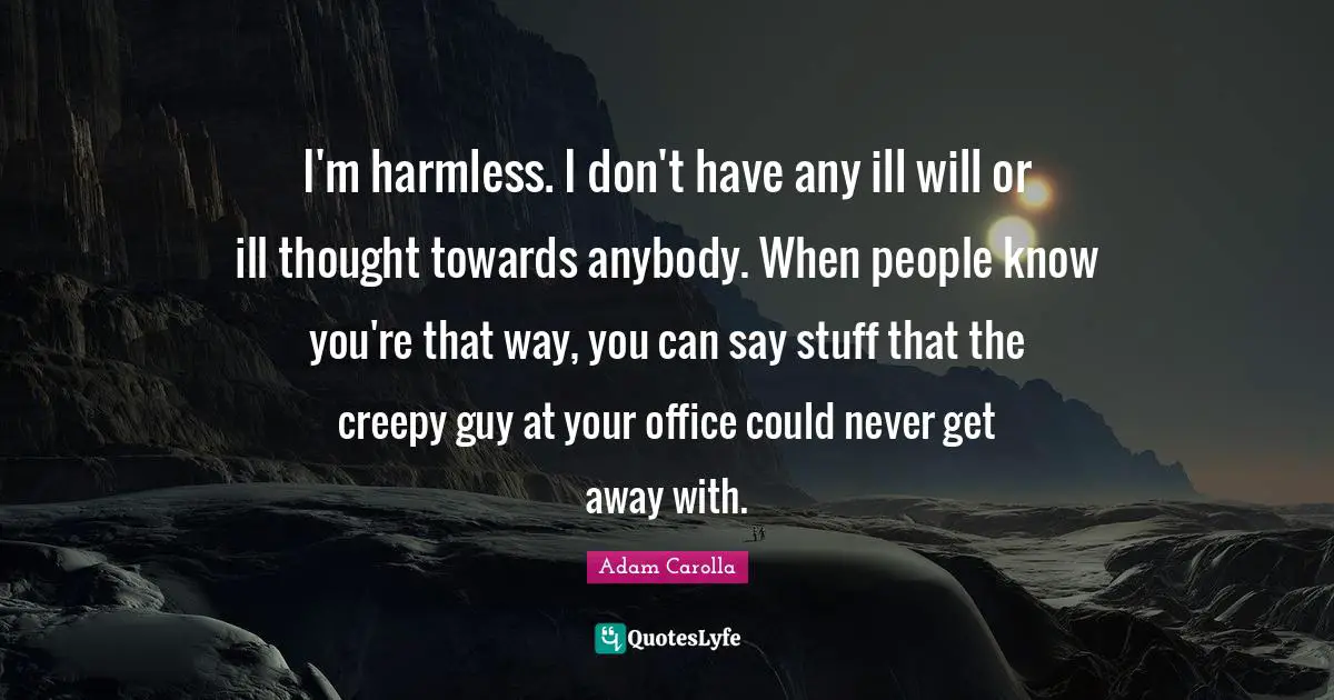 I'm harmless. I don't have any ill will or ill thought towards anybody. When people know you're that way, you can say stuff that the creepy guy at your office could never get away with.