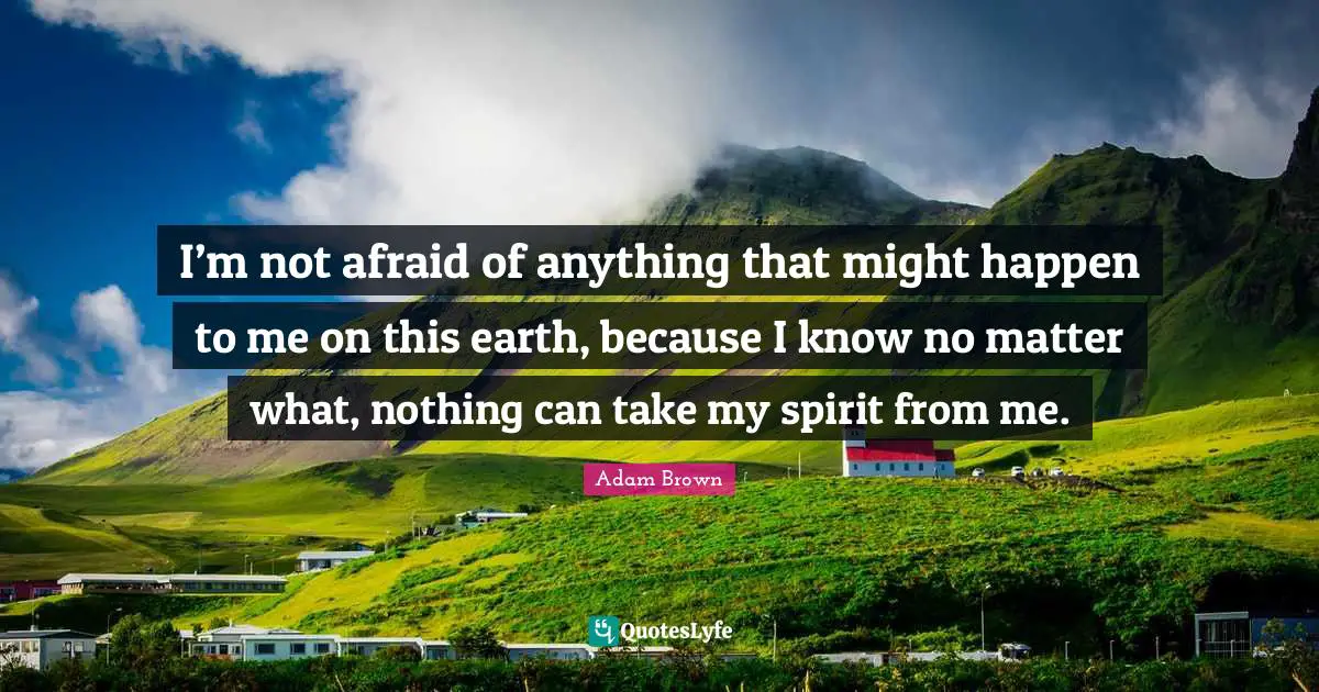 I’m not afraid of anything that might happen to me on this earth, because I know no matter what, nothing can take my spirit from me.