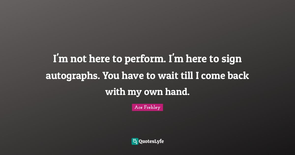 I'm not here to perform. I'm here to sign autographs. You have to wait till I come back with my own hand.