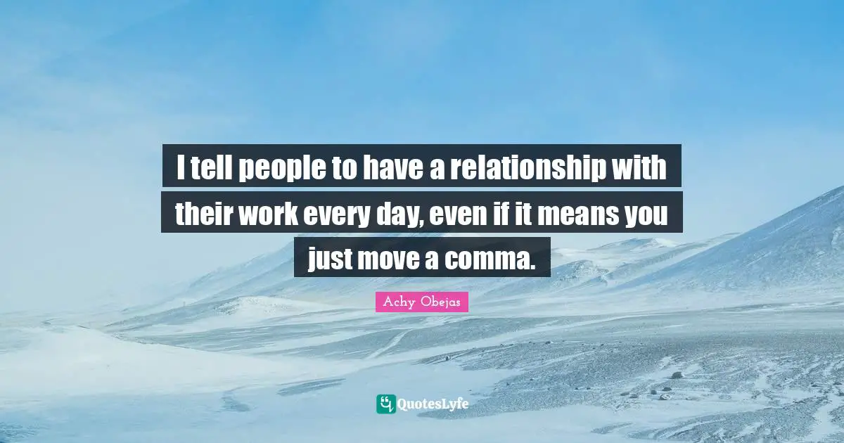I tell people to have a relationship with their work every day, even if it means you just move a comma.