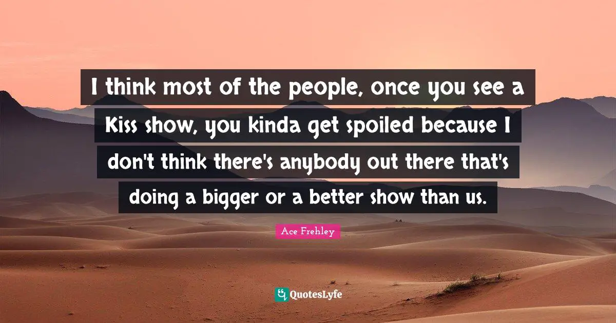 I think most of the people, once you see a Kiss show, you kinda get spoiled because I don't think there's anybody out there that's doing a bigger or a better show than us.