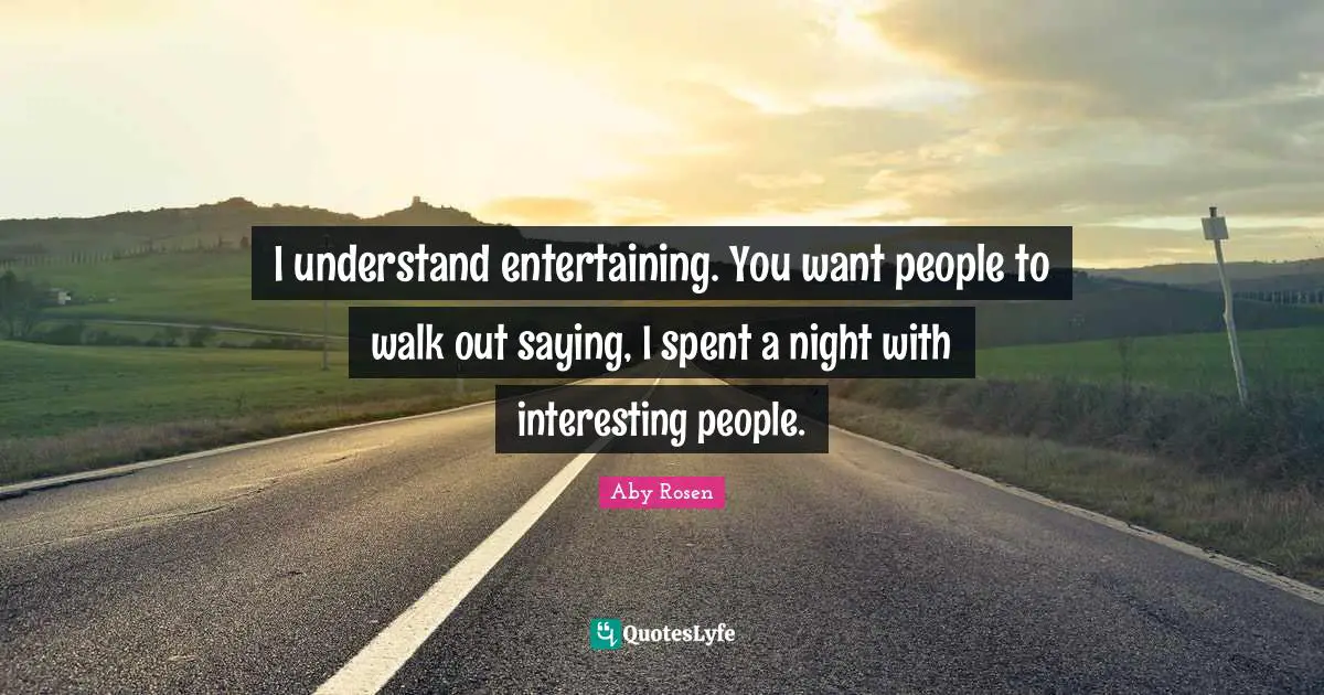 I understand entertaining. You want people to walk out saying, I spent a night with interesting people.