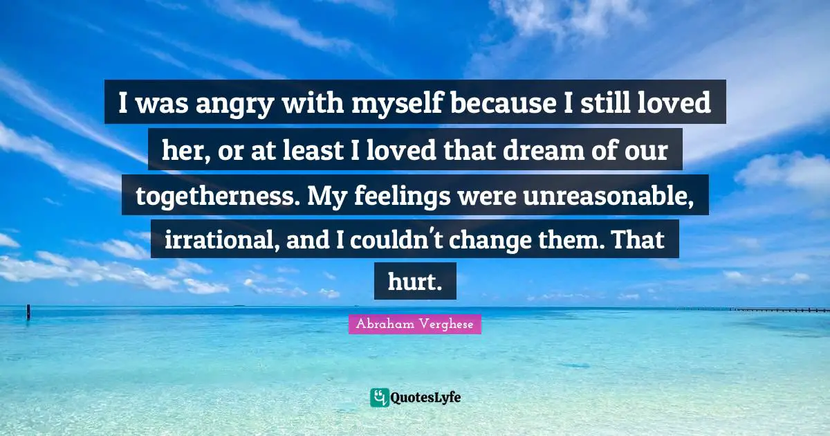 Abraham Verghese Quotes: "I was angry with myself because I still loved her, or at least I loved that dream of our togetherness. My feelings were unreasonable, irrational, and I couldn't change them. That hurt."