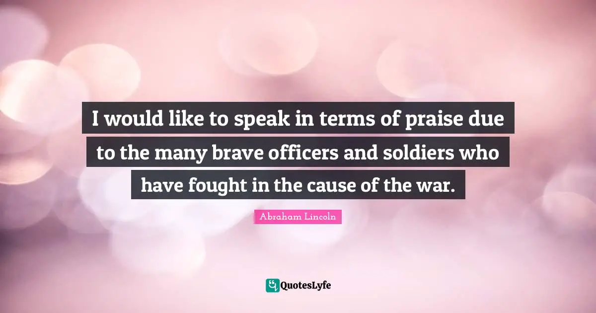 I would like to speak in terms of praise due to the many brave officers and soldiers who have fought in the cause of the war.