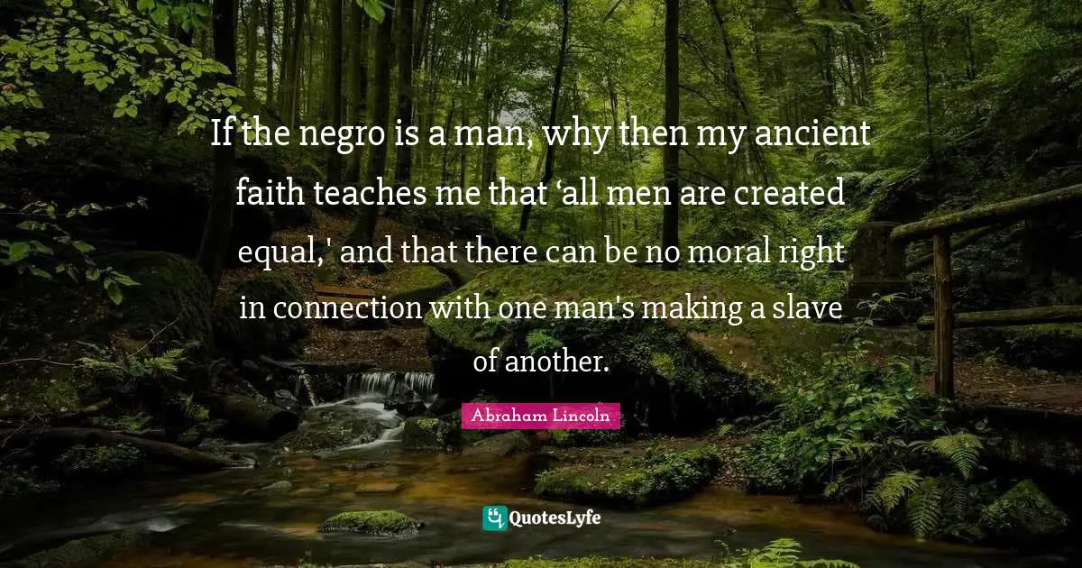 If the negro is a man, why then my ancient faith teaches me that ‘all men are created equal,' and that there can be no moral right in connection with one man's making a slave of another.