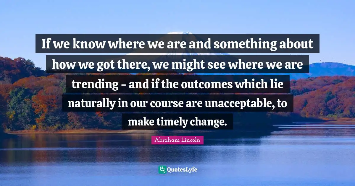 If we know where we are and something about how we got there, we might see where we are trending - and if the outcomes which lie naturally in our course are unacceptable, to make timely change.