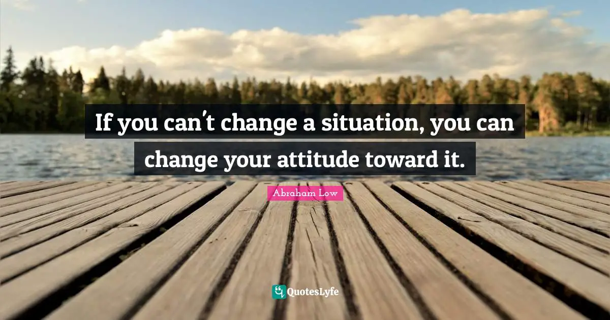 If you can't change a situation, you can change your attitude toward it.