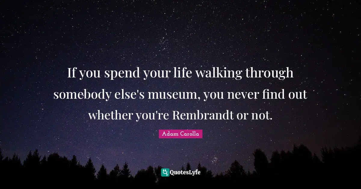 If you spend your life walking through somebody else's museum, you never find out whether you're Rembrandt or not.