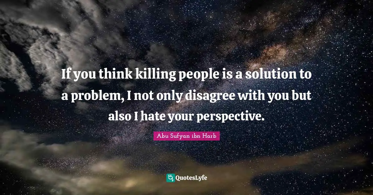 If you think killing people is a solution to a problem, I not only disagree with you but also I hate your perspective.