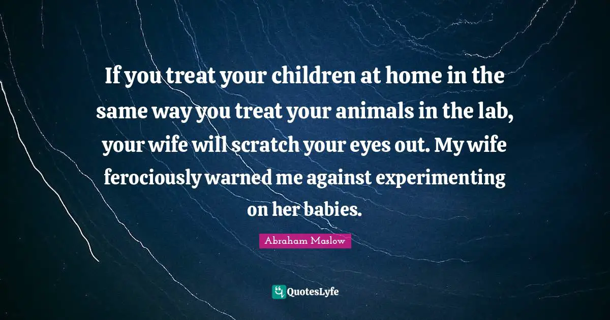 If you treat your children at home in the same way you treat your animals in the lab, your wife will scratch your eyes out. My wife ferociously warned me against experimenting on her babies.