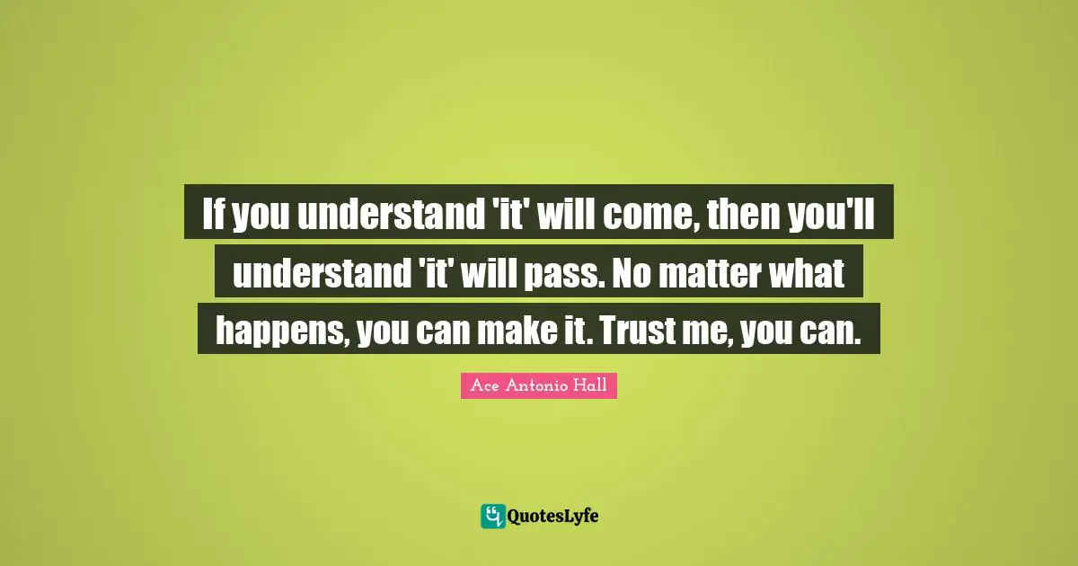 If you understand 'it' will come, then you'll understand 'it' will pass. No matter what happens, you can make it. Trust me, you can.