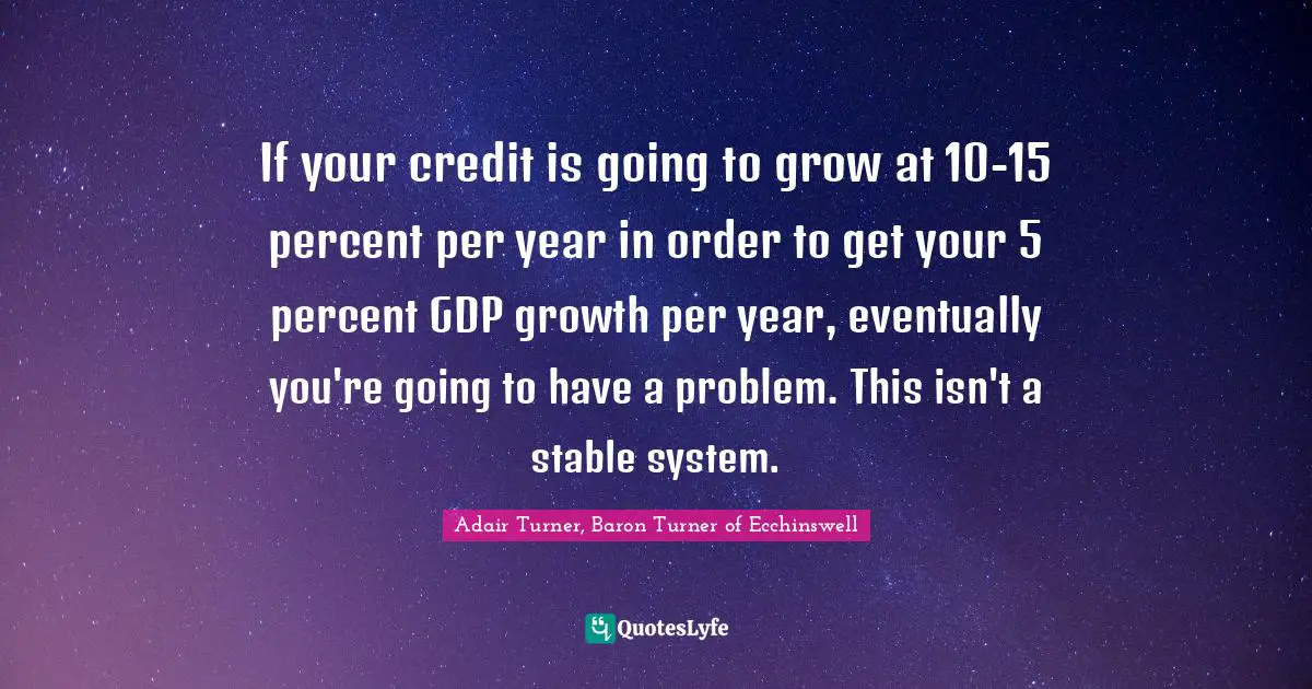 If your credit is going to grow at 10-15 percent per year in order to get your 5 percent GDP growth per year, eventually you're going to have a problem. This isn't a stable system.