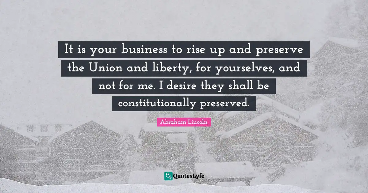 It is your business to rise up and preserve the Union and liberty, for yourselves, and not for me. I desire they shall be constitutionally preserved.
