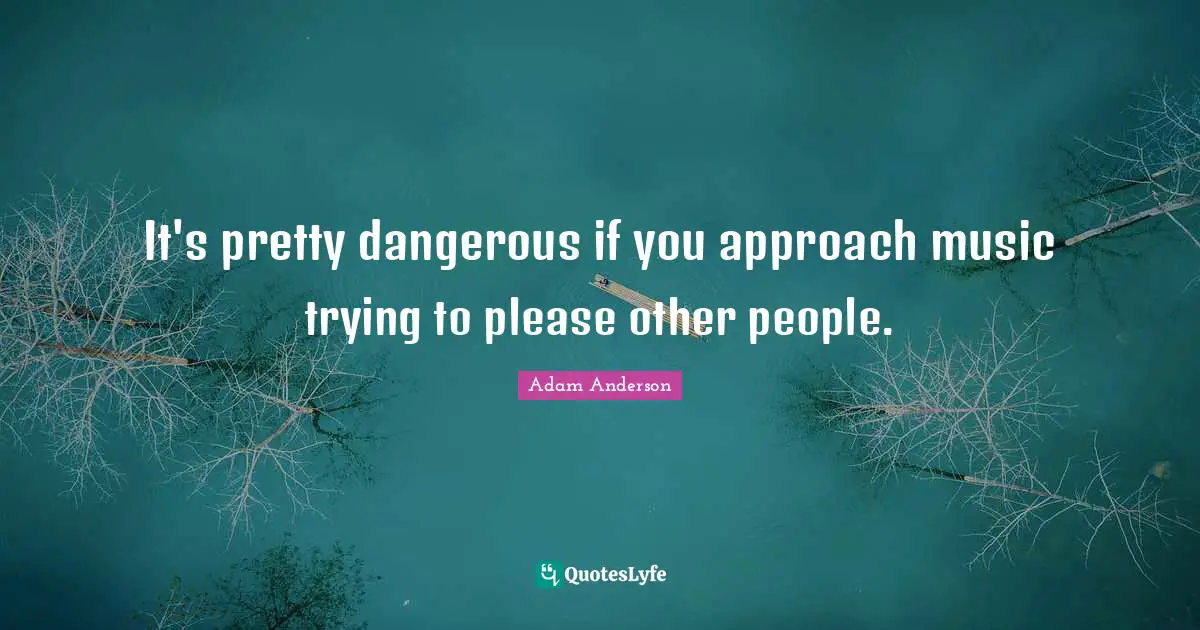 It's pretty dangerous if you approach music trying to please other people.