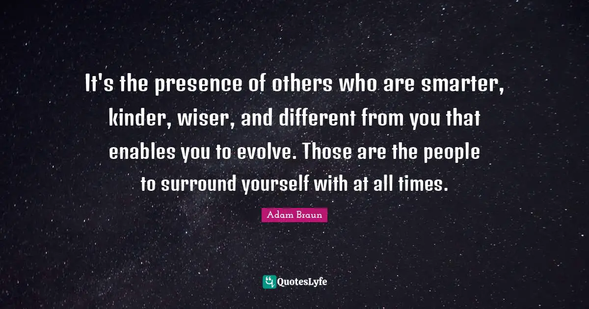 It's the presence of others who are smarter, kinder, wiser, and different from you that enables you to evolve. Those are the people to surround yourself with at all times.