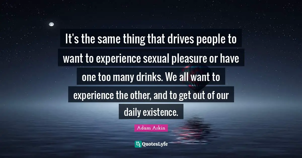 It's the same thing that drives people to want to experience sexual pleasure or have one too many drinks. We all want to experience the other, and to get out of our daily existence.