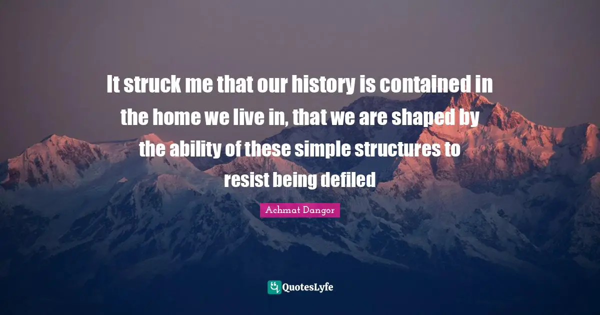 It struck me that our history is contained in the home we live in, that we are shaped by the ability of these simple structures to resist being defiled