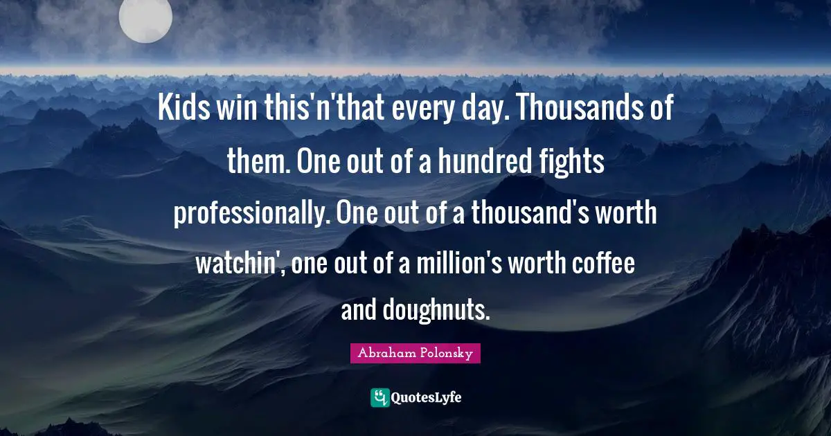 Kids win this'n'that every day. Thousands of them. One out of a hundred fights professionally. One out of a thousand's worth watchin', one out of a million's worth coffee and doughnuts.