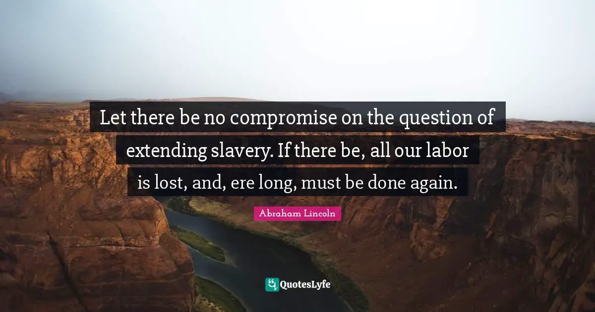 Let there be no compromise on the question of extending slavery. If there be, all our labor is lost, and, ere long, must be done again.