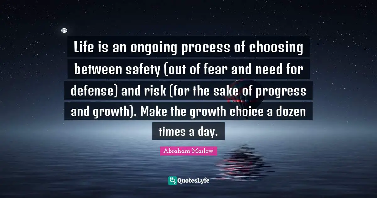 Safety Quotes: "Life is an ongoing process of choosing between safety (out of fear and need for defense) and risk (for the sake of progress and growth). Make the growth choice a dozen times a day."