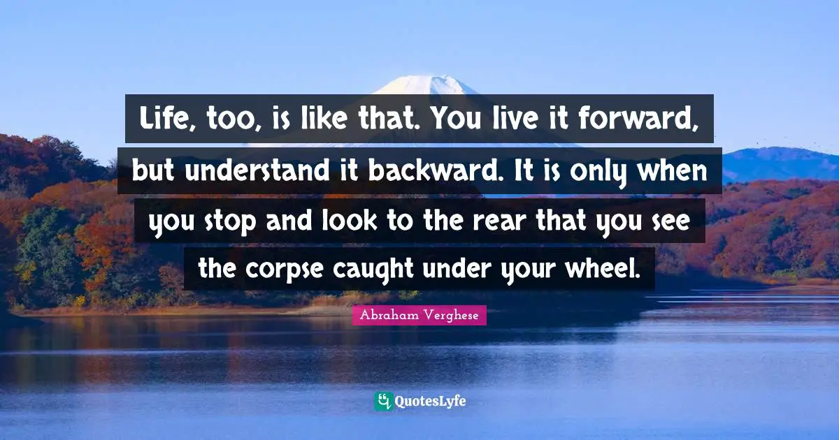 Abraham Verghese Quotes: "Life, too, is like that. You live it forward, but understand it backward. It is only when you stop and look to the rear that you see the corpse caught under your wheel."