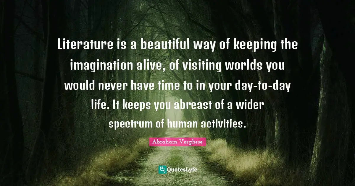 Abraham Verghese Quotes: "Literature is a beautiful way of keeping the imagination alive, of visiting worlds you would never have time to in your day-to-day life. It keeps you abreast of a wider spectrum of human activities."
