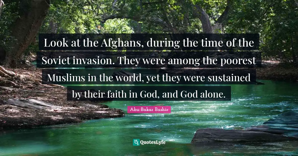 Look at the Afghans, during the time of the Soviet invasion. They were among the poorest Muslims in the world, yet they were sustained by their faith in God, and God alone.