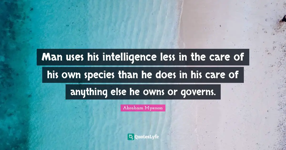 Man uses his intelligence less in the care of his own species than he does in his care of anything else he owns or governs.
