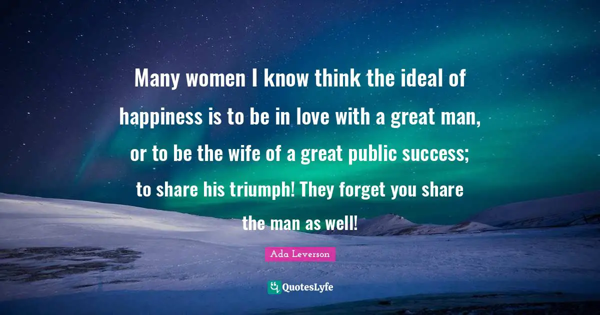 Many women I know think the ideal of happiness is to be in love with a great man, or to be the wife of a great public success; to share his triumph! They forget you share the man as well!