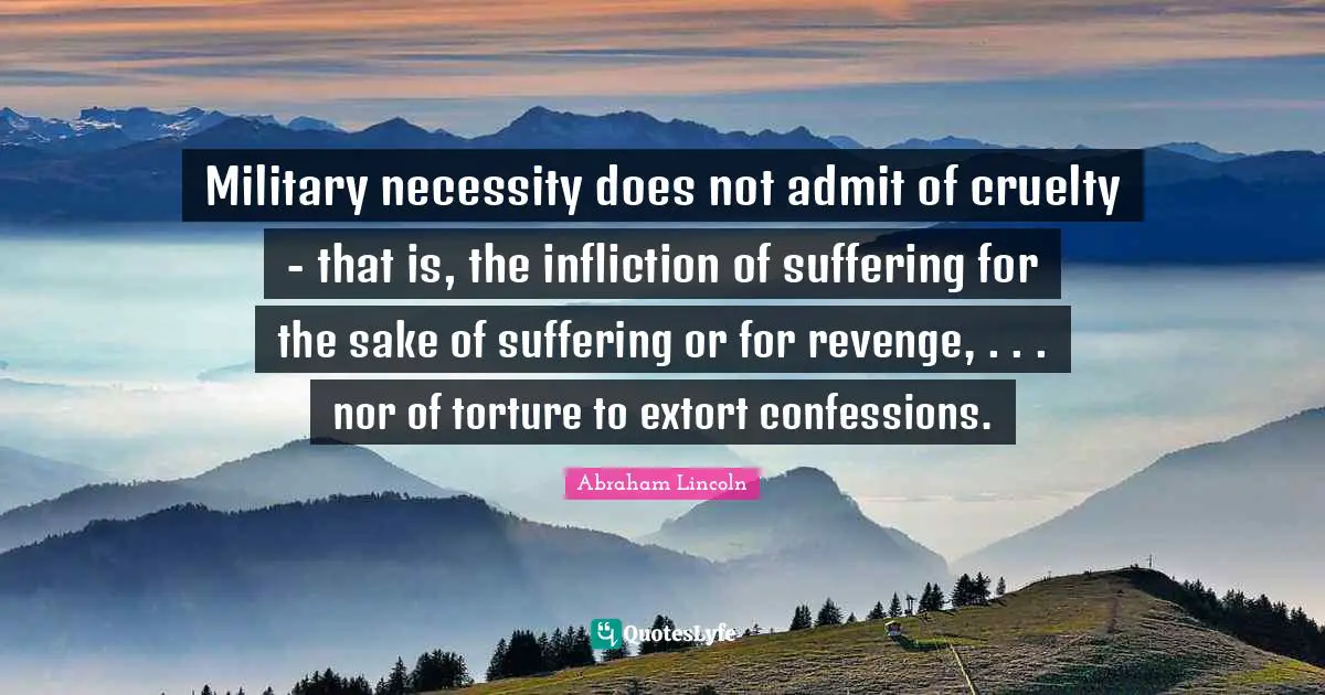 Military necessity does not admit of cruelty - that is, the infliction of suffering for the sake of suffering or for revenge, . . . nor of torture to extort confessions.